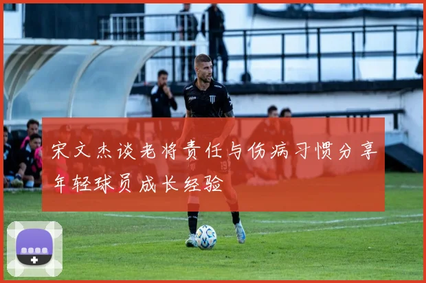 宋文杰谈老将责任与伤病习惯分享年轻球员成长经验